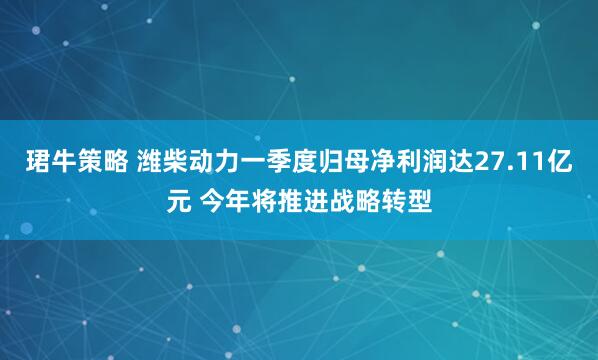 珺牛策略 潍柴动力一季度归母净利润达27.11亿元 今年将推进战略转型