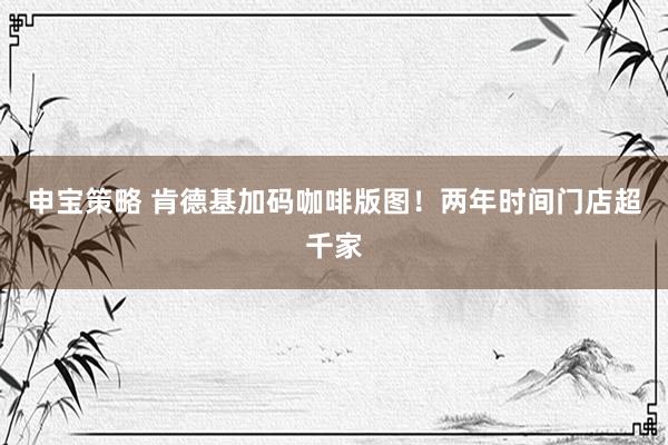 申宝策略 肯德基加码咖啡版图！两年时间门店超千家