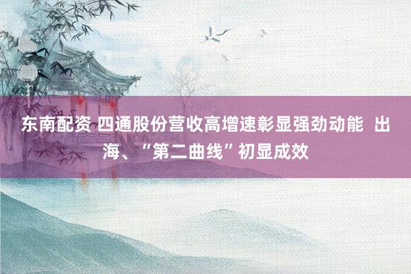 东南配资 四通股份营收高增速彰显强劲动能  出海、“第二曲线”初显成效