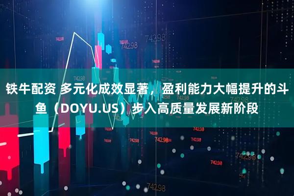 铁牛配资 多元化成效显著，盈利能力大幅提升的斗鱼（DOYU.US）步入高质量发展新阶段