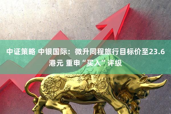 中证策略 中银国际：微升同程旅行目标价至23.6港元 重申“买入”评级