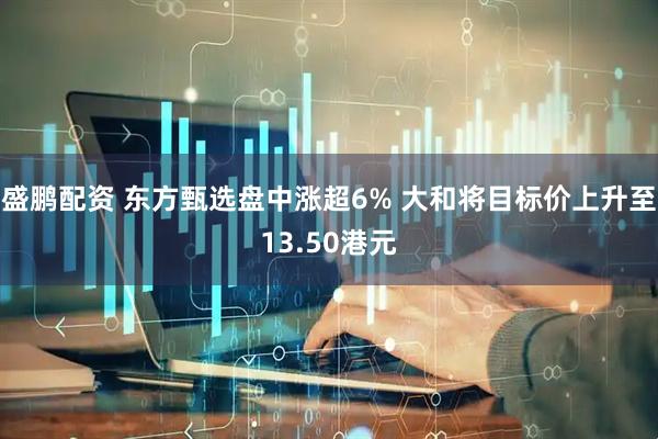 盛鹏配资 东方甄选盘中涨超6% 大和将目标价上升至13.50港元