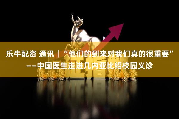 乐牛配资 通讯｜“他们的到来对我们真的很重要”——中国医生走进几内亚比绍校园义诊