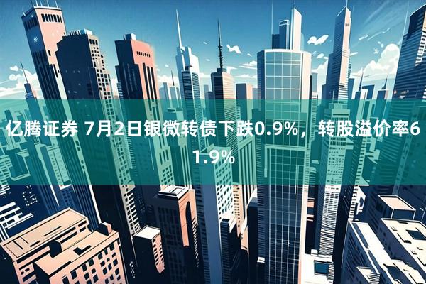 亿腾证券 7月2日银微转债下跌0.9%，转股溢价率61.9%