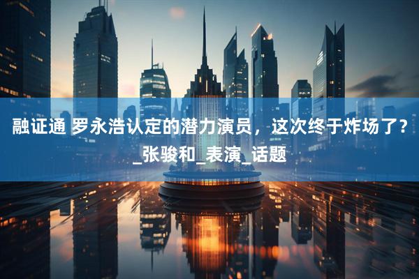 融证通 罗永浩认定的潜力演员，这次终于炸场了？_张骏和_表演_话题