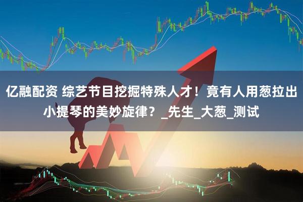 亿融配资 综艺节目挖掘特殊人才！竟有人用葱拉出小提琴的美妙旋律？_先生_大葱_测试