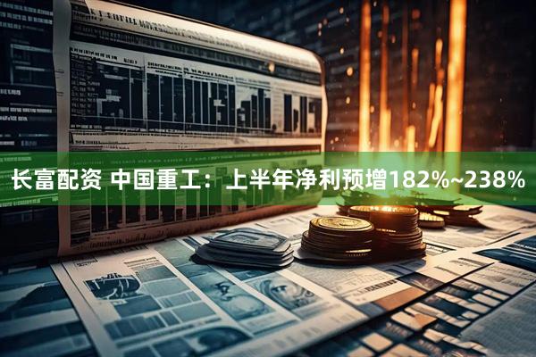 长富配资 中国重工：上半年净利预增182%~238%