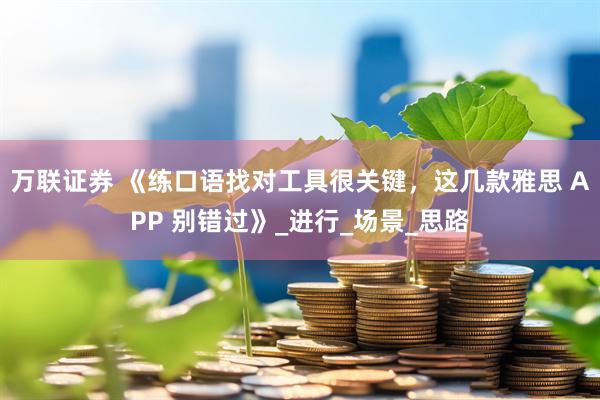 万联证券 《练口语找对工具很关键，这几款雅思 APP 别错过》_进行_场景_思路