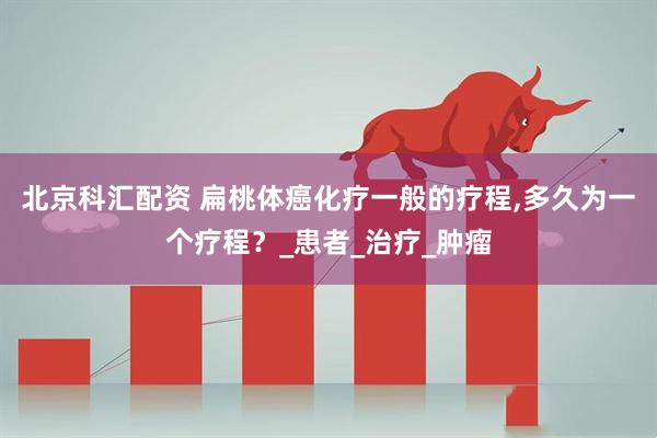 北京科汇配资 扁桃体癌化疗一般的疗程,多久为一个疗程？_患者_治疗_肿瘤