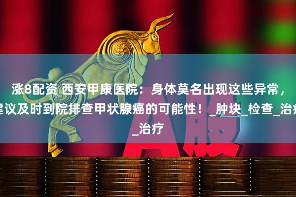 涨8配资 西安甲康医院：身体莫名出现这些异常，建议及时到院排查甲状腺癌的可能性！_肿块_检查_治疗