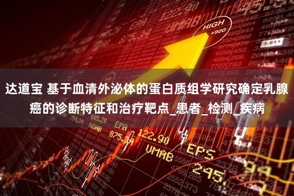 达道宝 基于血清外泌体的蛋白质组学研究确定乳腺癌的诊断特征和治疗靶点_患者_检测_疾病