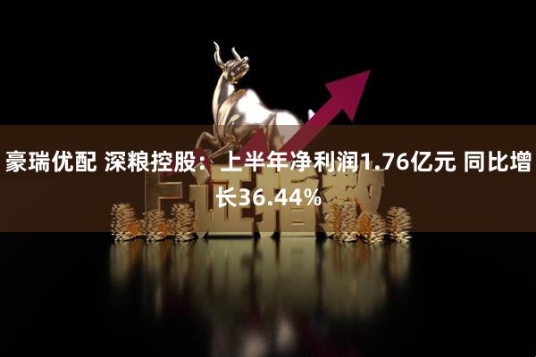 豪瑞优配 深粮控股：上半年净利润1.76亿元 同比增长36.44%