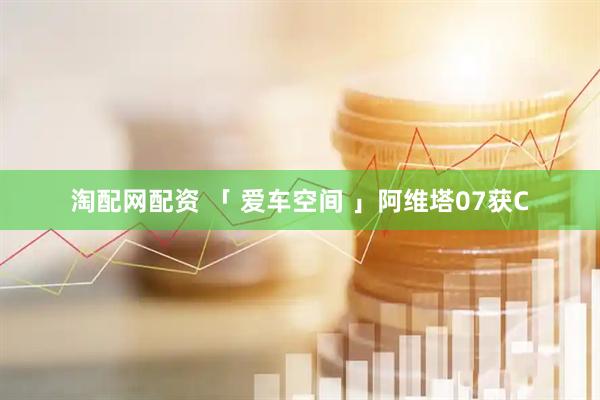 淘配网配资 「 爱车空间 」阿维塔07获C