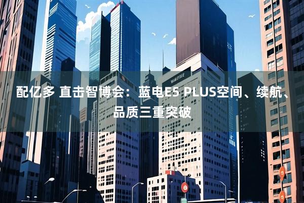 配亿多 直击智博会：蓝电E5 PLUS空间、续航、品质三重突破