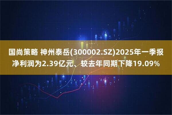 国尚策略 神州泰岳(300002.SZ)2025年一季报净利润为2.39亿元、较去年同期下降19.09%