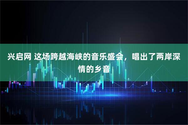 兴启网 这场跨越海峡的音乐盛会，唱出了两岸深情的乡音