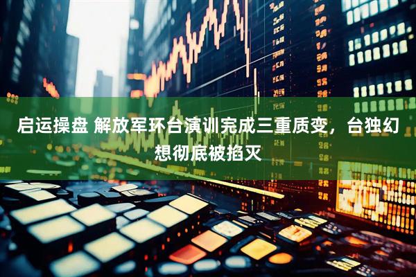 启运操盘 解放军环台演训完成三重质变，台独幻想彻底被掐灭